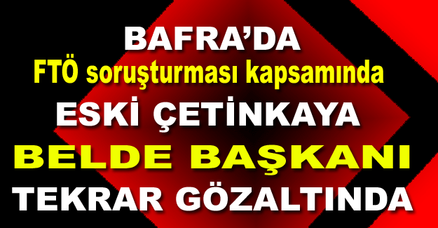 Bafra'da FTÖ soruşturması kapsamında Eski Çetinkaya Belde Başkanı tekrar gözaltında