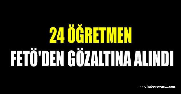 24 öğretmen FETÖ'den gözaltına alındı